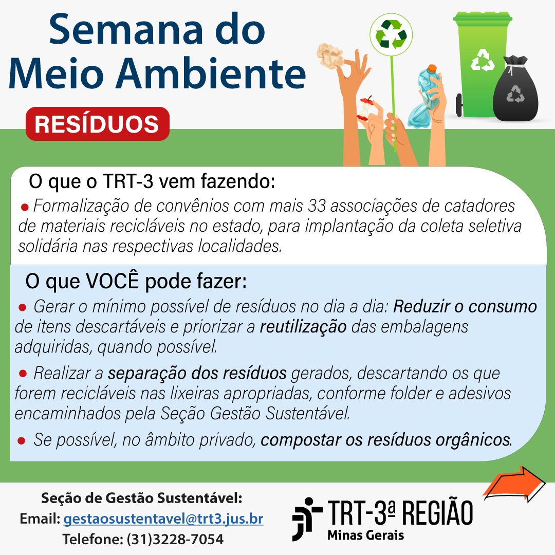 O que o TRT3 tem feito:- Formalização de convênio com 21 associações de catadores de materiais recicláveis no estado, para implantação da coleta seletiva solidária nas respectivas localidades. Estão em andamento os processos para formalização de convênio com outras 15 associações.  Você pode fazer: - Primeiramente, reduzir seus níveis de consumo e reutilizar embalagens do que consumiu, quando possível. Dessa forma, gerar o mínimo possível de resíduos no dia a dia. - Realizar a separação do resíduo gerado, descartando os resíduos recicláveis nas lixeiras apropriadas, conforme folder e adesivos encaminhados pela Seção Gestão Sustentável. Se possível, no âmbito privado, compostar os resíduos orgânicos. 