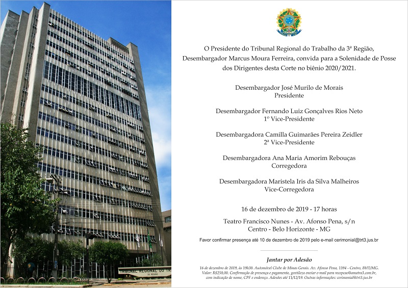 Favor confirmar presença até 10 de dezembro de 2019 pelo e-mail cerimonial@trt3.jus.br Presidente Corregedora Desembargadora Maristela Iris da Silva Malheiros Desembargador Fernando Luiz Gonçalves Rios Neto O Presidente do Tribunal Regional do Trabalho da 3ª Região, Desembargador Marcus Moura Ferreira, convida para a Solenidade de Posse dos Dirigentes desta Corte no biênio 2020/2021. Desembargador José Murilo de Morais 1º Vice-Presidente Desembargadora Camilla Guimarães Pereira Zeidler 2ª Vice-Presidente Desembargadora Ana Maria Amorim Rebouças 16 de dezembro de 2019 - 17 horas Teatro Francisco Nunes - Av. Afonso Pena, s/n Vice-Corregedora Centro - Belo Horizonte - MG Jantar por Adesão 16 de dezembro de 2019, às 19h30. Automóvel Clube de Minas Gerais. Av. Afonso Pena, 1394 - Centro, BHT/MG. Valor: R$250,00. Confirmação de presença e pagamento, gentileza enviar e-mail para recepcao@amatra3.com.br, com indicação de nome, CPF e endereço. Adesões até 11/12/19. Outras informações: cerimonial@trt3.jus.br