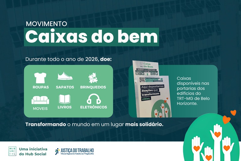 Anúncio do movimento Caixas do bem: As Caixas do Bem estão disponíveis, durante todo o ano de 2026, nas portarias dos edifícios do Tribunal, em Belo Horizonte, e recebem doações que podem fazer a diferença na vida de muitas pessoas. Roupas, sapatos, brinquedos, móveis, livros e eletrônicos em bom estado ganham um novo propósito quando compartilhados com quem mais precisa.