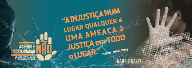 assedio-e-discriminacao2_prancheta-1 (1).png Imagem institucional de combate ao assédio e à discriminação. À esquerda, fundo azul-esverdeado com o símbolo de uma mão erguida e o texto “Assédio e Discriminação – NÃO”, acompanhado do logotipo da Justiça do Trabalho. Ao centro, em destaque, a frase: “A injustiça num lugar qualquer é uma ameaça à justiça em todo o lugar”, atribuída a Martin Luther King. À direita, fotografia estilizada de uma pessoa com a mão aberta em gesto de proteção ou interrupção, parcialmente coberta por textura gráfica. No canto inferior direito, a mensagem: “Não se cale!”.