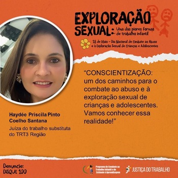 Card alaranjado com o  título “Exploração Sexual: uma das piores formas de trabalho infantil – 18 de maio – dia Nacional do Combate ao abuso e exploração sexual de Crianças e Adolescentes. No canto superior esquerdo, foto do rosto da Juíza Haydee Priscila Pinto Coelho Santana, ao lado dos dizeres: “CONSCIENTIZAÇÃO: um dos caminhos para o combate ao abuso e à exploração sexual de crianças e adolescentes. Vamos conhecer essa realidade!”   No canto inferior esquerdo, está escrito Denuncie: Disque 100. No canto inferior direito, logomarca do Programa de Combate ao Trabalho Infantil e Estímulo à Aprendizagem e da Justiça do Trabalho.