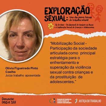 Card alaranjado com o  título “Exploração Sexual: uma das piores formas de trabalho infantil – 18 de maio – dia Nacional do Combate ao abuso e exploração sexual de Crianças e Adolescentes. No canto superior esquerdo, foto do rosto da Juíza do Trabalho aposentada Olívia Figueiredo Pinto Coelho, ao lado dos dizeres: “Mobilização Social – Participação da sociedade articulada como principal estratégia para o enfrentamento e superação da violência sexual contra crianças e da prostituição de adolescentes.”   No canto inferior esquerdo, está escrito Denuncie: Disque 100. No canto inferior direito, logomarca do Programa de Combate ao Trabalho Infantil e Estímulo à Aprendizagem e da Justiça do Trabalho.