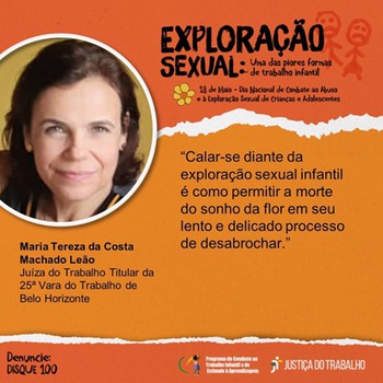 Card alaranjado com o  título “Exploração Sexual: uma das piores formas de trabalho infantil – 18 de maio – dia Nacional do Combate ao abuso e exploração sexual de Crianças e Adolescentes. No canto superior esquerdo, foto do rosto da Juíza do Trabalho Maria Tereza da Costa Machado Leão, ao lado dos dizeres: “Calar-se diante da exploração sexual infantil é como permitir a morte do sonho da flor em seu lento e delicado processo de desabrochar.”   No canto inferior esquerdo, está escrito Denuncie: Disque 100. No canto inferior direito, logomarca do Programa de Combate ao Trabalho Infantil e Estímulo à Aprendizagem e da Justiça do Trabalho.