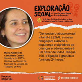 Card alaranjado com o  título “Exploração Sexual: uma das piores formas de trabalho infantil – 18 de maio – dia Nacional do Combate ao abuso e exploração sexual de Crianças e Adolescentes. No canto superior esquerdo, foto do rosto da servidora Maria Aparecida Carvalhais Cunha ao lado dos dizeres: “Denunciar o abuso infantil é LEGAL e nossa obrigação! Garantir a segurança e dignidade de crianças e adolescentes é um dever de todos. Disque 100, a ligação é gratuita e funciona 24 horas.”   No canto inferior esquerdo, está escrito Denuncie: Disque 100. No canto inferior direito, logomarca do Programa de Combate ao Trabalho Infantil e Estímulo à Aprendizagem e da Justiça do Trabalho.