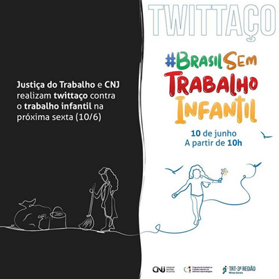 Cartaz dividido ao meio por uma linha, sendo o lado esquerdo pintado de preto e o direito de branco. Do lado esquerdo, em letras brancas, os dizeres: “Justiça do Trabalho e CNJ realizam Twitaço contra o trabalho infantil na próxima sexta  (10/06). E o desenho de uma criança do sexo feminino tendo uma vassoura nas mãos e à sua frente sacos e um balde. Uma linha fina serve de piso para ela e a outra, que está do lado direito e carrega uma flor, tendo um pássaro voando ao seu lado. Acima, do lado direito, os dizeres: Twitaço (em letras maiores) e #Brasilsemtrabalhoinfantil (em letras coloridas) 10 de junho a partir de 10 h. No canto inferior direito, logomarcas do CNJ, do programa de combate ao trabalho infantil e do TRT-3