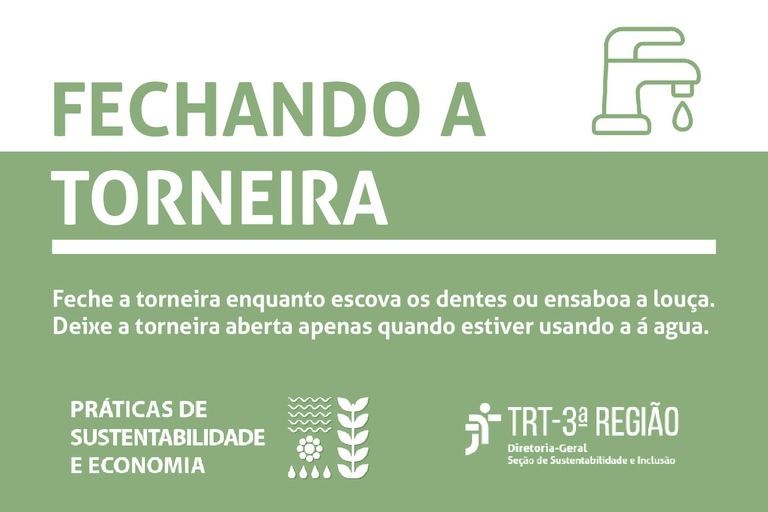 Feche a torneira enquanto escova os dentes ou ensaboa a louça. Deixe a torneira aberta apenas quando estiver usando a água. Práticas de Sustentabilidade e Economia. TRT  3a Região. Diretoria-Geral. Seção de Sustentabilidade e Inclusão.